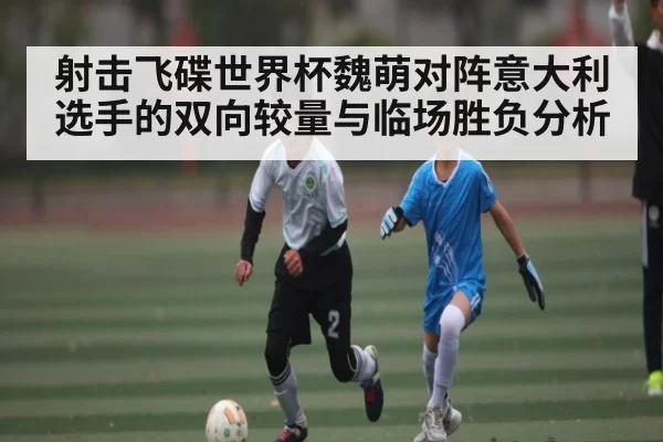 射击飞碟世界杯魏萌对阵意大利选手的双向较量与临场胜负分析